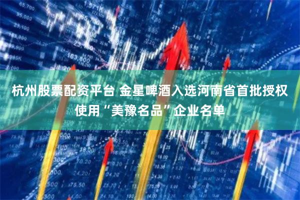 杭州股票配资平台 金星啤酒入选河南省首批授权使用“美豫名品”企业名单