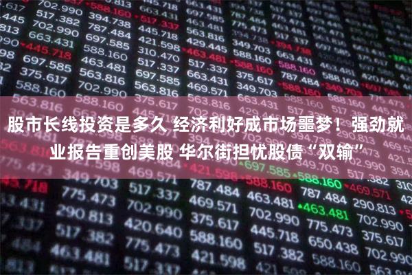 股市长线投资是多久 经济利好成市场噩梦！强劲就业报告重创美股 华尔街担忧股债“双输”