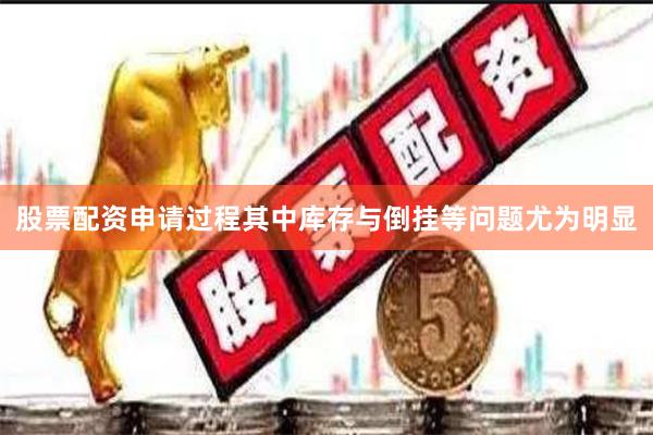 股票配资申请过程其中库存与倒挂等问题尤为明显