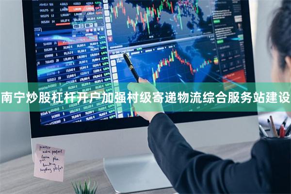 南宁炒股杠杆开户加强村级寄递物流综合服务站建设