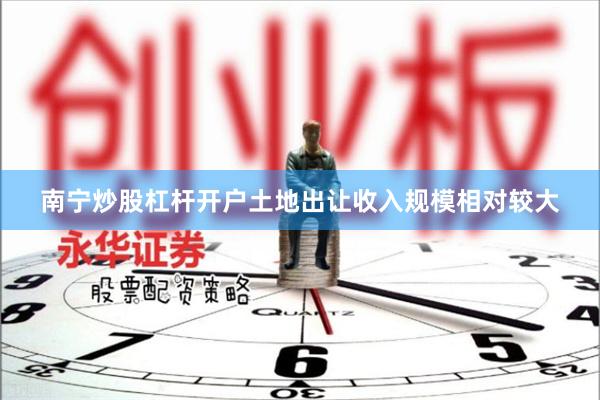 南宁炒股杠杆开户土地出让收入规模相对较大