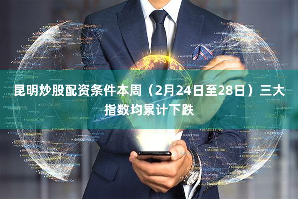 昆明炒股配资条件本周（2月24日至28日）三大指数均累计下跌
