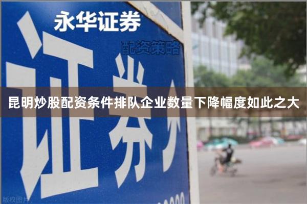 昆明炒股配资条件排队企业数量下降幅度如此之大